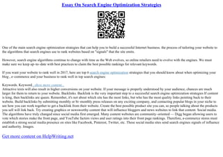 Essay On Search Engine Optimization Strategies
One of the main search engine optimization strategies that can help you to build a successful Internet business. the process of tailoring your website to
the algorithms that search engines use to rank websites based on "signals" that the site emits.
However, search engine algorithms continue to change with time as the Web evolves, so online retailers need to evolve with the engines. We must
make sure we keep up–to–date with best practices to claim the best possible rankings for relevant keywords.
If you want your website to rank well in 2017, here are top 6 search engine optimization strategies that you should know about when optimizing your
blog , e–commerce and your business to rank well in top search engines:
Keywords. Keyword...show more content...
Attractive texts will also result in higher conversions on your website. If your message is properly understood by your audience, chances are much
larger for them to return to your website. Backlinks. Backlink is the very important step to a successful search engine optimization strategies If content
is king, then backlinks are queen. Remember, it's not about which site has the most links, but who has the most quality links pointing back to their
website. Build backlinks by submitting monthly or bi–monthly press releases on any exciting company, and contacting popular blogs in your niche to
see how you can work together to get a backlink from their website. Create the best possible product site you can, so people talking about the products
you sell will link back. Try creating graphics or newsworthy content that will influence bloggers and news websites to link that content. Social media.
The algorithms have truly changed since social media first emerged. Many content websites are community–oriented –– Digg began allowing users to
vote which stories make the front page, and YouTube factors views and user ratings into their front page rankings. Therefore, e–commerce stores must
establish a strong social media presence on sites like Facebook, Pinterest, Twitter, etc. These social media sites send search engines signals of influence
and authority. Images.
Get more content on HelpWriting.net
 