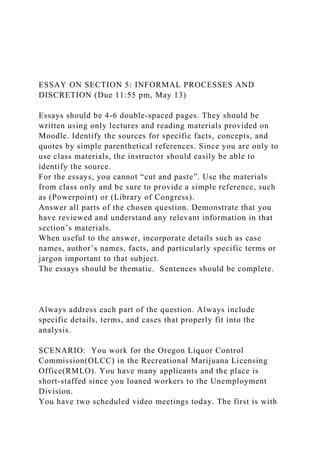 ESSAY ON SECTION 5: INFORMAL PROCESSES AND
DISCRETION (Due 11:55 pm, May 13)
Essays should be 4-6 double-spaced pages. They should be
written using only lectures and reading materials provided on
Moodle. Identify the sources for specific facts, concepts, and
quotes by simple parenthetical references. Since you are only to
use class materials, the instructor should easily be able to
identify the source.
For the essays, you cannot “cut and paste”. Use the materials
from class only and be sure to provide a simple reference, such
as (Powerpoint) or (Library of Congress).
Answer all parts of the chosen question. Demonstrate that you
have reviewed and understand any relevant information in that
section’s materials.
When useful to the answer, incorporate details such as case
names, author’s names, facts, and particularly specific terms or
jargon important to that subject.
The essays should be thematic. Sentences should be complete.
Always address each part of the question. Always include
specific details, terms, and cases that properly fit into the
analysis.
SCENARIO: You work for the Oregon Liquor Control
Commission(OLCC) in the Recreational Marijuana Licensing
Office(RMLO). You have many applicants and the place is
short-staffed since you loaned workers to the Unemployment
Division.
You have two scheduled video meetings today. The first is with
 