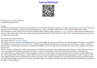 Essay on Self-Esteem
Self–Esteem over Logic and Beliefs
Columbia College, Missouri
Abstract
Self–Esteem gives a person the right to value themselves. Our self–esteem sometimes overpowers our logic, and can lead us to act in ways that are not
always our own. This paper examines how the following theories; Theory of Cognitive Dissonance, Self– Evaluation Maintenance Theory,
Self–Affirmation Theory, Rationalization Trap and Self–Discrepancy Theory impact a person's self–esteem decisions. Where people in different cases
come to realize that the choices they have made overpower their superior perfect logic, they have to deal with the consequences that come along with
the choices they have made.
Self–Esteem over Logic and Beliefs
According to Cherry...show more content...
This clearly shows how elements of life depend on the type of knowledge and wisdom used. When we use this knowledge and wisdom, we can better
the strategies we have so that we can achieve more. It should also be stated that individuals have different ways of looking at conflicts or situations.
Because of this vast difference, the way they accomplish tasks differs as well. Note that when someone does not carry out his strategies well, they are
bound to fail.
Theory of Cognitive Dissonance Cognitive dissonance can be defined as "a feeling of discomfort caused by performing an action that runs counter to
one's customary (typically positive) conception of oneself" (Aronson, Wilson &amp; Akert, 2010). The body's natural way of keeping one's
self–esteem high is to counteract that by either changing our actions or to talk ourselves into believing that what we have done was the right thing to
do in the moment (2010). For example, a female student chooses to take a job stripping in a night club after spending three months looking for a job.
She struggles with this decision mentally because she was raised in a strict, religious household. Her up–bringing and the need to pay tuition become
two points that challenge her positive self–esteem. The female student will make concessions to her beliefs to keep her self–esteem high saying things
like "this is my only choice so
 