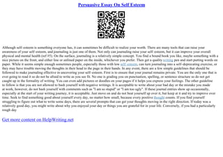 Persuasive Essay On Self Esteem
Although self–esteem is something everyone has, it can sometimes be difficult to realize your worth. There are many tools that can raise your
awareness of your self–esteem, and journaling is just one of them. Not only can journaling raise your self–esteem, but it can improve your overall
physical and mental health (ref #5). On the surface, journaling is a relatively simple concept. You find a bound book you like, maybe something with a
nice picture on the front, and either line or unlined paper on the inside, whichever you prefer. Then get a qualitywriting pen and start putting words on
paper. While it seems simple enough sometimes people, especially those with low self–esteem, can turn journaling into a self–deprecating exercise, or
they may have trouble moving the thoughts in their head to the page in their hands. In any event, there are a few simple guidelines that should be
followed to make journaling effective in uncovering your self–esteem. First is to ensure that your journal remains private. You are the only one that is
ever going to read it so do not be afraid to write as you see fit. No one is grading you on punctuation, spelling, or sentence structure so do not get
caught up in the formality of writing. You can even add pictures or doodles on your pages if it helps you express your feelings. The other guideline
to follow is that you are not allowed to bash yourself with negative writings. It is acceptable to write about your bad day or the mistake you made
at work, however, do not bash yourself with comments such as "I am so stupid" or "I am too ugly". If these journal entries show up occasionally,
especially at the start of your writing journey, it is acceptable. Just move on and do not beat yourself up over it, but keep at it and try to improve over
time. Seek to find something good about yourself every day, no matter how small, because every positive thought counts. If you find yourself
struggling to figure out what to write some days, there are several prompts that can get your thoughts moving in the right direction. If today was a
relatively good day, you might write about why you enjoyed your day or things you are grateful for in your life. Conversely, if you had a particularly
rough day
Get more content on HelpWriting.net
 