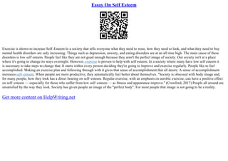 Essay On Self Esteem
Exercise is shown to increase Self–Esteem In a society that tells everyone what they need to wear, how they need to look, and what they need to buy
mental health disorders are only increasing. Things such as depression, anxiety, and eating disorders are at an all time high. The main cause of these
disorders is low self esteem. People feel like they are not good enough because they aren't the perfect image of society. Our society isn't at a place
where it's going to change its ways overnight. However, exercise is proven to help with self esteem. In a society where many have low self esteem it
is necessary to take steps to change that. It starts within every person deciding they're going to improve and exercise regularly. People like to feel
accomplished. Making an exercise plan and following through with it gives that sense of accomplishment that all desire. A sense of accomplishment
increases self–esteem. When people are more productive, they automatically feel better about themselves. "Society is obsessed with body image and,
for many people, how they look has a direct bearing on self–esteem. Regular exercise, with an emphasis on aerobic exercise, can have a positive effect
on self–esteem –– especially for those who suffer from low self–esteem –– as fitness and appearance improve." (Crawford, 2017) People all around are
unsatisfied by the way they look. Society has given people an image of the "perfect body". For most people that image is not going to be a reality.
Get more content on HelpWriting.net
 