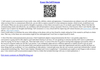 Essay On Self Esteem
1. Self–esteem is your assessment of your worth, value, skills, abilities, talents and appearance. Communication can enhance your self–esteem because
when you know how to communicate effectively, you are able to express yourself in a clear and precise manner, which in turn, would boost your
self–esteem. When you can convey positive thoughts or gestures, or have them conveyed to you, it's no doubt a good feeling. When I feel that I'm
communicating clearly and effectively, my confidence and self–perception is always increased. However, I feel insecure when I can't find the right
words to say to express my thoughts and feelings. Self–awareness is a very critical skill for improving self–esteem because you need to know your true
self, to...show more content...
I feel I could reduce or eliminate the noise while talking on the phone with my best friend by simply asking her if she wanted to call back at a better
time. That way, in the future our conversation might be less interrupted and I won't have to repeat myself as much.
3. Out of the three metacommunication processes, I feel I implement adaptive metacommunication the best. I can quickly judge how a
conversation is going and I'm able adapt to each individual situation it can have. If I am speaking to someone and they don't seem to understand
what I'm saying, I'm not shy to simply ask, "Does that make sense?" or most of the time I'm good at sensing body language conveyed by others. If
the receiver's response makes me feel like I am unclear, I can confidently adapt and use a different approach to explain myself or get my point
across. For example, at my job in the dental field, most patients prefer brief conversation, make their appointments and leave quickly but there are
times things don't go as planned. As I was scheduling an older patient, I noticed right away that she was worried, scared and confused after I started
using dental terminology like, "Root Canal, Implant, Abundant and Crown Lengthening". I immediately got caught on and I began to talk at slower
pace. I also started to pull out presentation papers I had in a folder that included drawings with easy to read explanations. I
Get more content on HelpWriting.net
 