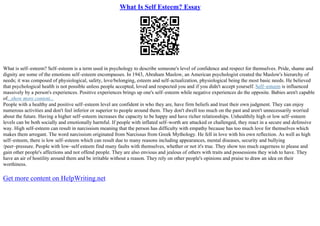What Is Self Esteem? Essay
What is self–esteem? Self–esteem is a term used in psychology to describe someone's level of confidence and respect for themselves. Pride, shame and
dignity are some of the emotions self–esteem encompasses. In 1943, Abraham Maslow, an American psychologist created the Maslow's hierarchy of
needs; it was composed of physiological, safety, love/belonging, esteem and self–actualization, physiological being the most basic needs. He believed
that psychological health is not possible unless people accepted, loved and respected you and if you didn't accept yourself. Self–esteem is influenced
massively by a person's experiences. Positive experiences brings up one's self–esteem while negative experiences do the opposite. Babies aren't capable
of...show more content...
People with a healthy and positive self–esteem level are confident in who they are, have firm beliefs and trust their own judgment. They can enjoy
numerous activities and don't feel inferior or superior to people around them. They don't dwell too much on the past and aren't unnecessarily worried
about the future. Having a higher self–esteem increases the capacity to be happy and have richer relationships. Unhealthily high or low self–esteem
levels can be both socially and emotionally harmful. If people with inflated self–worth are attacked or challenged, they react in a secure and defensive
way. High self–esteem can result in narcissism meaning that the person has difficulty with empathy because has too much love for themselves which
makes them arrogant. The word narcissism originated from Narcissus from Greek Mythology. He fell in love with his own reflection. As well as high
self–esteem, there is low self–esteem which can result due to many reasons including appearances, mental diseases, security and bullying
/peer–pressure. People with low–self esteem find many faults with themselves, whether or not it's true. They show too much eagerness to please and
gain other people's affections and not offend people. They are also envious and jealous of others with traits and possessions they wish to have. They
have an air of hostility around them and be irritable without a reason. They rely on other people's opinions and praise to draw an idea on their
worthiness.
Get more content on HelpWriting.net
 