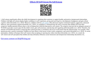 Effects Of Self Esteem On Self-Esteem
). Self–esteem significantly affects the child's development in regulating their emotions to support healthy and positive interpersonal relationships.
Children with high self–esteem display higher confidence in self–expression, giving and receiving love, development of judgment, and gain critical
cognitive skills (Kostelnik et al., 2010). Moreover, children with low self–esteem often showcase negative emotional response, aggression, antisocial
behavior, and a pessimistic outlook (Kostelnik et al., 2010). As confidence is stemmed from the sense of security that children feel from their
caregivers; healthy parental efficacy plays a role in helping their child develop positive self–esteem. The caregiver must provide an adequate amount of
WAGER to provide a secure space for the child to learn, gain self–awareness, and develop self–regulating skills (Kostelnik et al., 2010). Therefore, the
amount of WAGER and sensitive caregiving that a parent provides is correlated to the level of self–esteem that the child develops. For example, when
parents provide a sensitive nurturance, children are more likely to feel secure in their worth, competence, and control (Kostelnik et al., 2010). As social
participants, children will project their self–esteem when accepting or rejecting how others treat them (Kostelnik et al., 2010). As a result, the
self–esteem and self–perception that children develop ultimately influences social interaction and interpersonal relationships (Kostelnik et al.,
Get more content on HelpWriting.net
 
