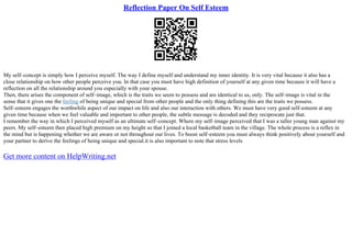 Reflection Paper On Self Esteem
My self–concept is simply how I perceive myself. The way I define myself and understand my inner identity. It is very vital because it also has a
close relationship on how other people perceive you. In that case you must have high definition of yourself at any given time because it will have a
reflection on all the relationship around you especially with your spouse.
Then, there arises the component of self–image, which is the traits we seem to possess and are identical to us, only. The self–image is vital in the
sense that it gives one the feeling of being unique and special from other people and the only thing defining this are the traits we possess.
Self–esteem engages the worthwhile aspect of our impact on life and also our interaction with others. We must have very good self–esteem at any
given time because when we feel valuable and important to other people, the subtle message is decoded and they reciprocate just that.
I remember the way in which I perceived myself as an ultimate self–concept. Where my self–image perceived that I was a taller young man against my
peers. My self–esteem then placed high premium on my height so that I joined a local basketball team in the village. The whole process is a reflex in
the mind but is happening whether we are aware or not throughout our lives. To boost self–esteem you must always think positively about yourself and
your partner to derive the feelings of being unique and special.it is also important to note that stress levels
Get more content on HelpWriting.net
 