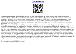 Essay Self Esteem
This paper is about the impact of self–esteem on daily life. The more negative thoughts and feelings you have about yourself, the lower your
self–esteem. People with low self–esteem often have little confidence in their abilities and question their self–worth. A common scenario, which
exemplifies a lack of self–esteem, features college students who say, "It won't do any good to study. I won't make a good grade anyway." These
students think they are doomed to failure because of poor performance in the past or their current fears of failure. Consequently, their lack of
self–confidence results in passivity with little or no effort to establish goals. Even when they do make worthwhile accomplishments, these students
perceive that...show more content...
Children growing into adulthood need to feel they are trusted to make decisions on their own. Individuality plays a major role in this growth area in
self–esteem. A good question to ask your self in this area is, how do you feel when you are not trusted? Do you feel you have a high or low
self–esteem when faced with distrust? Children do not feel a high sense of self–esteem either when not trusted. Working with children in sports events
gives you a sense of how children develop their self–esteems. Children play sports in most cases harder then adults do. Every event of the games they
perform helps them build or damage self–esteem. The best way to make a positive out of this method is to make them feel good on accomplishments
and greater on errors. Children need assistance when they do make errors. If all they see is that they failed and blame is left on them then they are
failures inside. If they see they failed and words of encouragement are left in their head, they will try harder when faced with same mistake. The best
way to develop self–esteem in children is to be an active role in their life for the rest of their lives. Major depression affects one in fifty school children.
Countless others are affected by milder cases of depression, which may also affect school performance. The peak age of depression correlates with the
peak years of low self–esteem. Right at the prime period for low self–esteem is early and middle
Get more content on HelpWriting.net
 