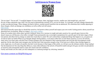 Self-Esteem in Women Essay
''I'm too short''. ''I'm too tall''. ''I would be happier if I were skinnier, fatter, had bigger muscles, smaller ears, had straight hair, curly hair''.
Do any of these statements ring a bell? Are you used to demoralizing yourself? If so, you are not alone. As a teenager, our body changes dramatically,
so does our physical image. These changes are hard to believe, seeing yourself transform into an adolescent. We sometimes have trouble adjusting to
these changes, which can damage our confidence as well as affect our self esteem.
Self–esteem
Self esteem basically means that we should like ourselves, feel positive about yourself and respect your own worth. Feeling positive about yourself can
determine how you perform. When we respect...show more content...
Some of us mature early whilst others' growth is delayed. Some of us, increase in weight and ready ourselves for a growth spurt, however this
doesn't mean you will become a foot taller overnight! Some permanently stay overweight in preparation for a growth spurt in the latter stages of their
teen period, and others feel no change no matter how much they've eaten! We can't control these complicated things that happen to us, our genes are
set and act upon our bodies.When we go through changes during puberty, it can start to affect how we feel about ourselves, as we've all noticed,
many teens cover their spots with their hair! Female teenagers may feel ashamed of their maturing bodies and wish that their development would
speed up. On the other hand, male teenagers may feel they don't look masculine enough or big. It isn't just you it affects, these feelings happen to
every single teen, we all want to be perfect, but don't worry because in final stages of this article, we will give you the ultimate solution. Keep reading!
Our development isn't the only thing that affects us, many other influences like adverts of beautiful models and gym–hit guys can alter our perceptions
of ourselves and consequently lead to a lack self–esteem and self–confidence.
Family and friends can also make you feel inadequate as a maturing teenager by criticising, instead of
Get more content on HelpWriting.net
 