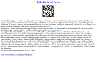 Reflection On Self Esteem
Overtime I learned quite a bit about myself through social comparison. Sometimes it positively affects my self–esteem and other times it affects in a
negative way. We as individuals learn about self–concept, or what beliefs and values shape our personalities as we grow and develop through social
comparison, or the act of comparing ourselves with those around us.My self–concept has largely been shaped by my experiences with my family culture
school and certain other values and principles that bear great significance to me.
As I grew up, I had always been compared with my fellow cousins.They always did well in schools and in religious studies. My parents, being quite
the religious type, wanted me to have a good knowledge about my religion....show more content...
Moving from Pakistan to the USA,adjusting here was very difficult for me. When I first started my school here in the United States, I did not
know whether I would fail or succeed in everything I had attempted. I have never gone to a school in the U.S, so I did not know how I would do.
My first couple of years in school did not go well because I was struggling with a new language which was very different from my mother tongue
which I spoke back in Pakistan I started to work hard and stay after school for extra help which allowed me to earn better grades.It was from this
experience that I formed an identity that comprised of the following words: overachiever, hard worker, and exceptional student. The experience of
doing well in all of my classes increased my self–esteem. I felt that I could do well in anything because I even did well in classes that I normally did
not do so well in before. Now when I get assigned a project, I always feel like I can get it done. I try to manage and maintain that my identity of being a
hard worker. Whenever I get asked to do something, I always try to do my best. I also try to learn from every experience,, regardless if it is a good or
bad one. I feel that, I need to always have the mindset of a student, otherwise, I will stop growing as a person. I try to maintain those identities because
that is who I am.
My school experience also taught me about my values.
Get more content on HelpWriting.net
 