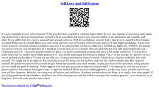 Self Love And Self Esteem
It is very important for one to love himself. When you don't love yourself, it is hard to expect others to love you. Agreed, we may have many faults
and shortcomings. But you must embrace yourself with all your faults and learn to love yourself. Self love and self esteem are related to each
other. If you suffer from low esteem, you can't have enough self love. With low confidence, you will find it hard to love yourself at first, because
you don't think high of yourself. But as you start loving yourself, your self esteem will be boosted and you'll have higher confidence. If you want
to love yourself, you need to make a conscious decision. It is a decision that you have to make for a fulfilled and happy life. With low self esteem,
you can never reach your full potential. It is therefore a crucial 'task' to love yourself. Here are some tips that will help you complete this task:
Understand yourself: If you want your personality to grow, you need to understand yourself, and know what makes you bloom. You may have
many flaws, but you need to accept them and move on. You should understand that nobody is perfect. Yes, even the most perfect person you have
met or idolised also has flaws. You are not the only one. Go ahead and stand in front of a mirror. Admire your reflection and fall in love with
yourself. You might not be as important for others, but in your life story, you are the hero, and your life revolves around you. Don't criticise
yourself: Do you belittle yourself over small things? Whenever you make any small mistake, do you get a voice inside your head telling you that
you are stupid and good for nothing? If that happens a lot with you, you need to stop criticising yourself. It is important to look at your positive
points instead of focusing on the negative ones. Be positive and kind: When you start thinking positive, you become kinder towards yourself and
your self love increases. With this, increases your self esteem and confidence. Kindness towards others also helps. You need to love other people. If
you feel general hatred towards others, you'll turn out to be a bitter person, and this will decrease your love towards yourself. Love others and try to
help them. This will make you feel better about
Get more content on HelpWriting.net
 