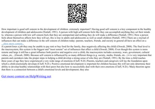 How important is good self–esteem in the development of children: extremely important!! Having good self–esteem is a key component in the healthy
development of children and adolescents (Nuttall, 1991). A person with high self–esteem feels like they can accomplish anything they set their minds
to, whereas a person with low self–esteem feels that they are unimportant and nothing they do will make a difference (Nuttall, 1991). How a person
feels about themselves affects how they will act, this is true in adults and adolescents as well as small children (Nuttall, 1991) There are a myriad of
influences that can make a difference in the self–esteem of children today: parents, teachers, friends, and society in general all have an effect on a
...show more content...
if a parent loses a job they may be unable to pay rent or buy food for the family, thus negatively affecting the child) (Oswalt, 2008). The final level is
the macrosystem, this system is the biggest and "most remote" set of influences that affect a child (Oswalt, 2008). Even though this system is more
remote and large it still has a great influence both positive and negative over a child, the macrosystem includes economy, wars, government, cultural
values, etc... (Oswalt, 2008). Because self–esteem is influenced by so many different things (e.g. society, media, friends, etc...) it is very important that
parents and caretakers take the proper steps in helping a child develop a strong sense of who they are (Nuttall, 1991). By the time a child reaches
three years of age they have experienced a very wide range of emotions (Cluff, N.D.) Parents, teachers and caregivers will lay the foundation upon
which a child emotionally develops (Cluff, N.D.). Positive emotional development is important for children because this will not only determine their
ability to develop healthy relationships with their peers but also how to successfully deal with their own emotions (Cluff, N.D.). Many theorists agree
that there is a connection between a child's emotional levels and development; they also
Get more content on HelpWriting.net
 