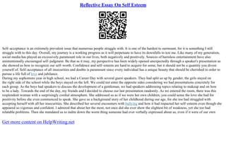 Reflective Essay On Self Esteem
Self–acceptance is an extremely prevalent issue that numerous people struggle with. It is one of the hardest to surmount, for it is something I still
struggle with to this day. Overall, my journey is a working progress as it will perpetuate to have its downfalls to test me. Like many of my generation,
social media has played an excessively paramount role in our lives, both negatively and positively. Sources of harmless entertainment have also
unintentionally encouraged self–judgment. Be that as it may, my perspective has been widely opened unexpectedly through a speaker's presentation as
she showed us how to recognize our self–worth. Confidence and self–esteem are hard to acquire for some, but it should not be a quantity you divest
yourself of. Self–acceptance of all insecurities and doubts is paramount since every individual has a unique beauty that should be cherished in order to
pursue a life full of love and jubilance.
During my sophomore year in high school, we had a Career Day with several guest speakers. They had split us up by gender, the girls stayed on
the right side of the school while the boys stayed on the left. We could not enter the opposite sides considering we had presentations concretely for
each group. As the boys had speakers to discuss the development of a gentleman, we had speakers addressing topics relating to makeup and on how
to be a lady. Towards the end of the day, my friends and I decided to choose our last presentation randomly. As we entered the room, there was this
resplendent woman with a surprisingly cordial atmosphere. She addressed us as if we were her own children; you could sense the love she had for
positivity before she even commenced to speak. She gave us a background story of her childhood during our age, for she too had struggled with
accepting herself with all her insecurities. She described her several encounters with bullying and how it had impacted her self–esteem even though she
appeared so vigorous and confident. I admired that about her the most, not once did she ever show the slightest bit of weakness, yet she too had
relatable problems. Then she mandated us to indite down the worst thing someone had ever verbally expressed about us, even if it were of our own
Get more content on HelpWriting.net
 