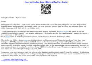 Essay on Sending Your Child to a Day Care Center
Sending Your Child to a Day Care Center
Abstract
Sending your child to day care is a tough decision to make. Parents most look into various ideas when picking a day care center. They also must
think about what is best for their child's development whether it be social, physical or cognitive. There are various pros and cons to sending your
child to day care and decide if it is right for your child and family.
"As they stepped into Ms. Couchon's office, the mother, a nurse, burst into tears. Her husband, a software engineer, had just lost his job," she
explained, leaving the family strapped. "I gave her a hug and let her cry," Ms. Couchon says. She also refused the mother's request to drop her two ...
Show more content on Helpwriting.net ...
Not all daycare centers do this for the parents but they should, to make it easier on the parents (Shellenbarger, 2000).
When sending your child to a day care center, you should also keep in mind the requirements of these centers according to Unites States model
building codes. Child day care centers are found in all kinds of areas whether it is a small or large town or building. Many are commercial
ventures but enough are found inside the homes of your average family. These child day care centers are licensed by most states and the regulations
require approval by the local fire marshal. According to the model building codes, for it to be considered an education use group day care center, the
center must provide space for more than five people over the age of 2 ВЅ for less than 24 hours a day. There are many regulations that are going to be
found in a day care center that is up to building code (Corbett, 1998).
Here are some of the things that parents might want to inspect before deciding to send their child to a specific center. For one thing it should meet the
occupant load that is said to be that there should be 20 square feet per person in the room. Some states lower this amount when it relates to classrooms
for the benefit of the children. The location of the building is also important to look into before
... Get more on HelpWriting.net ...
 