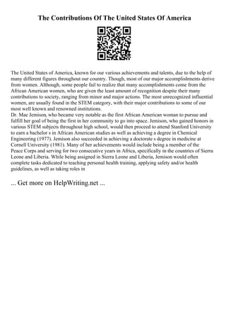 The Contributions Of The United States Of America
The United States of America, known for our various achievements and talents, due to the help of
many different figures throughout our country. Though, most of our major accomplishments derive
from women. Although, some people fail to realize that many accomplishments come from the
African American women, who are given the least amount of recognition despite their many
contributions to society, ranging from minor and major actions. The most unrecognized influential
women, are usually found in the STEM category, with their major contributions to some of our
most well known and renowned institutions.
Dr. Mae Jemison, who became very notable as the first African American woman to pursue and
fulfill her goal of being the first in her community to go into space. Jemison, who gained honors in
various STEM subjects throughout high school, would then proceed to attend Stanford University
to earn a bachelor s in African American studies as well as achieving a degree in Chemical
Engineering (1977). Jemison also succeeded in achieving a doctorate s degree in medicine at
Cornell University (1981). Many of her achievements would include being a member of the
Peace Corps and serving for two consecutive years in Africa, specifically in the countries of Sierra
Leone and Liberia. While being assigned in Sierra Leone and Liberia, Jemison would often
complete tasks dedicated to teaching personal health training, applying safety and/or health
guidelines, as well as taking roles in
... Get more on HelpWriting.net ...
 