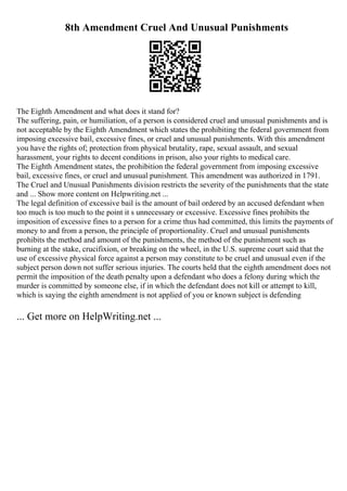 8th Amendment Cruel And Unusual Punishments
The Eighth Amendment and what does it stand for?
The suffering, pain, or humiliation, of a person is considered cruel and unusual punishments and is
not acceptable by the Eighth Amendment which states the prohibiting the federal government from
imposing excessive bail, excessive fines, or cruel and unusual punishments. With this amendment
you have the rights of; protection from physical brutality, rape, sexual assault, and sexual
harassment, your rights to decent conditions in prison, also your rights to medical care.
The Eighth Amendment states, the prohibition the federal government from imposing excessive
bail, excessive fines, or cruel and unusual punishment. This amendment was authorized in 1791.
The Cruel and Unusual Punishments division restricts the severity of the punishments that the state
and ... Show more content on Helpwriting.net ...
The legal definition of excessive bail is the amount of bail ordered by an accused defendant when
too much is too much to the point it s unnecessary or excessive. Excessive fines prohibits the
imposition of excessive fines to a person for a crime thus had committed, this limits the payments of
money to and from a person, the principle of proportionality. Cruel and unusual punishments
prohibits the method and amount of the punishments, the method of the punishment such as
burning at the stake, crucifixion, or breaking on the wheel, in the U.S. supreme court said that the
use of excessive physical force against a person may constitute to be cruel and unusual even if the
subject person down not suffer serious injuries. The courts held that the eighth amendment does not
permit the imposition of the death penalty upon a defendant who does a felony during which the
murder is committed by someone else, if in which the defendant does not kill or attempt to kill,
which is saying the eighth amendment is not applied of you or known subject is defending
... Get more on HelpWriting.net ...
 