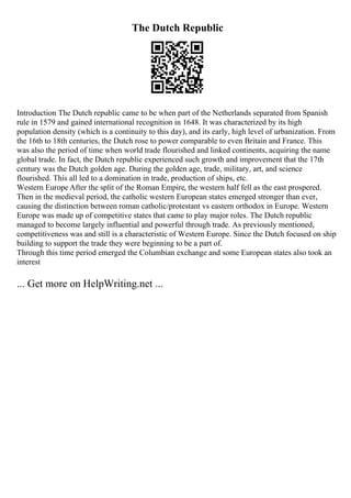 The Dutch Republic
Introduction The Dutch republic came to be when part of the Netherlands separated from Spanish
rule in 1579 and gained international recognition in 1648. It was characterized by its high
population density (which is a continuity to this day), and its early, high level of urbanization. From
the 16th to 18th centuries, the Dutch rose to power comparable to even Britain and France. This
was also the period of time when world trade flourished and linked continents, acquiring the name
global trade. In fact, the Dutch republic experienced such growth and improvement that the 17th
century was the Dutch golden age. During the golden age, trade, military, art, and science
flourished. This all led to a domination in trade, production of ships, etc.
Western Europe After the split of the Roman Empire, the western half fell as the east prospered.
Then in the medieval period, the catholic western European states emerged stronger than ever,
causing the distinction between roman catholic/protestant vs eastern orthodox in Europe. Western
Europe was made up of competitive states that came to play major roles. The Dutch republic
managed to become largely influential and powerful through trade. As previously mentioned,
competitiveness was and still is a characteristic of Western Europe. Since the Dutch focused on ship
building to support the trade they were beginning to be a part of.
Through this time period emerged the Columbian exchange and some European states also took an
interest
... Get more on HelpWriting.net ...
 