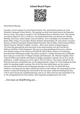 School Board Paper
School Board Meeting
I recently viewed a taping of a school board meeting. This school board meeting was in the
Waterloo Community School District. The meeting was held in the board room at the Education
Service Center. This center is located at 1516 Washington Street in Waterloo, Iowa. The meeting
was held on March 26, 2012, at 6:00 p.m. The board members that were present were Shanlee
McNally, Sue Flynn, Andrea Sparks, and Lyle Schmitt. Also in attendance was President of the
Board, Mike Young, Vice president, Bernice Richard, Superintendent, Dr. Gary Norris, Executive
Director of School Community Relations/Board Secretary, Sharon Miller, Chief Financial Officer
/Board Treasurer, Michael Coughlin, Assistant... Show more content on Helpwriting.net ...
The items that generated the most discussion at this board meeting were the Food Service
Software and Point of Sale Equipment. This item was about purchasing food service software
from Infinite Campus for the amount of $70,489.00. Matt O Brien, Director of Technology,
provided all the information needed. The motion carried 6 0. Another item that took considerable
time to discuss was the 2012 13 Budget Estimate and Publication. Mr. Michael Coughlin, Chief
Financial Officer provided the information on budget expenditure estimates, the tax levy rate for
publication. A public hearing was set for April 9, 2012 at 6:00 p.m. The motion carried 6 0. The
third item that took considerable time was the Superintendent s report. Dr. Norris thanked all of the
public for attending tonight s meeting. One of the first items talked about was the teacher s
concerns with the initiatives that are being put into place at a fast rate. He stated that these
initiatives were being put into place with the best interest of the students. He encouraged all of the
teachers to attend the meetings that will be held in the near future within the buildings that they
work in and if anyone has something that they want to say, Please feel free and comfortable to do
so. He reintegrated that all of the teachers ARE important and appreciated. One of the
... Get more on HelpWriting.net ...
 