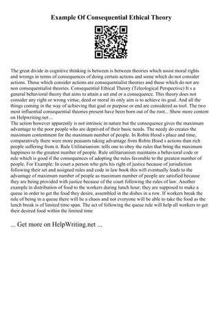 Example Of Consequential Ethical Theory
The great divide in cognitive thinking is between is between theories which assist moral rights
and wrongs in terms of consequences of doing certain actions and some which do not consider
actions. Those which consider actions are consequentialist theories and those which do not are
non consequentialist theories. Consequential Ethical Theory (Teleological Perspective) It s a
general behavioral theory that aims to attain a set end or a consequence. This theory does not
consider any right or wrong virtue, deed or moral its only aim is to achieve its goal. And all the
things coming in the way of achieving that goal or purpose or end are considered as tool. The two
most influential consequential theories present have been born out of the root... Show more content
on Helpwriting.net ...
The action however apparently is not intrinsic in nature but the consequence gives the maximum
advantage to the poor people who are deprived of their basic needs. The needy do creates the
maximum contentment for the maximum number of people. In Robin Hood s place and time,
comparatively there were more peasants taking advantage from Robin Hood s actions than rich
people suffering from it. Rule Utilitarianism: tells one to obey the rules that bring the maximum
happiness to the greatest number of people. Rule utilitarianism maintains a behavioral code or
rule which is good if the consequences of adopting the rules favorable to the greatest number of
people. For Example: In court a person who gets his right of justice because of jurisdiction
following their set and assigned rules and code in law book this will eventually leads to the
advantage of maximum number of people as maximum number of people are satisfied because
they are being provided with justice because of the court following the rules of law. Another
example in distribution of food to the workers during lunch hour; they are supposed to make a
queue in order to get the food they desire, assembled in the dishes in a row. If workers break the
rule of being in a queue there will be a chaos and not everyone will be able to take the food as the
lunch break is of limited time span. The act of following the queue rule will help all workers to get
their desired food within the limited time
... Get more on HelpWriting.net ...
 