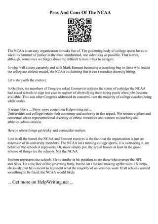 Pros And Cons Of The NCAA
The NCAA is an easy organization to make fun of. The governing body of college sports loves to
wield its hammer of justice in the most uninformed, one sided way as possible. That is true,
although, sometimes we forget about the difficult terrain it has to navigate.
In what will almost certainly end with Mark Emmert becoming a punching bag to those who loathe
the collegiate athletic model, the NCAA is claiming that it can t mandate diversity hiring.
Let s start with the context.
In October, six members of Congress asked Emmert to address the status of a pledge the NCAA
had asked schools to sign last year in support of diversifying their hiring pools when jobs become
available. This was after Congress addressed its concerns over the majority of college coaches being
white males.
It seems like a ... Show more content on Helpwriting.net ...
Universities and colleges retain their autonomy and authority in this regard. We remain vigilant and
concerned about representational diversity of ethnic minorities and women in coaching and
athletics administration.
Here is where things get tricky and vernacular matters.
Lost in all the hatred the NCAA and Emmert receives is the fact that the organization is just an
extension of its university members. The NCAA isn t running college sports, it is overseeing it, on
behalf of the schools it represents. Or, more simply put, the actual bosses at least in the grand
scheme of things are the schools. Not the NCAA.
Emmert represents the schools. He is similar in his position as are those who oversee the NFL
and NBA. He s the face of the governing body, but he isn t the one making up the rules. He helps,
obviously, but he is meant to represent what the majority of universities want. If all schools wanted
something to be fixed, the NCAA would likely
... Get more on HelpWriting.net ...
 