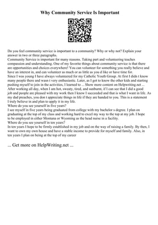 Why Community Service Is Important
Do you feel community service is important to a community? Why or why not? Explain your
answer in two or three paragraphs.
Community Service is important for many reasons. Taking part and volunteering teaches
compassion and understanding. One of my favorite things about community service is that there
are opportunities and choices everywhere! You can volunteer for something you really believe and
have an interest in, and can volunteer as much or as little as you d like or have time for.
Since I was young I have always volunteered for my Catholic Youth Group. At first I didn t know
many people there and wasn t very enthusiastic. Later, as I got to know the other kids and starting
pushing myself to join in the activities, I learned to ... Show more content on Helpwriting.net ...
After working all day, when I am hot, sweaty, tired, and sunburnt, if I can see that I did a good
job and people are pleased with my work then I know I succeeded and that is what I want in life. As
my dad preaches, you don t appreciate things in life if they are handed to you. This is a statement
I truly believe in and plan to apply it in my life.
Where do you see yourself in five years?
I see myself in five years being graduated from college with my bachelor s degree. I plan on
graduating at the top of my class and working hard to excel my way to the top at my job. I hope
to be employed in either Montana or Wyoming as the head nurse in a facility.
Where do you see yourself in ten years?
In ten years I hope to be firmly established in my job and on the way of raising a family. By then, I
want to own my own house and have a stable income to provide for myself and family. Also, in
ten years I plan on being at the top of my career
... Get more on HelpWriting.net ...
 
