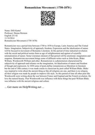Romanticism Movement ( 1750-1870 )
Name: Dilli Kattel
Professor: Donna Hermon
English 231 02
11/18/2014
Romanticism Movement (1750 1870)
Romanticism was a period time between 1750 to 1870 in Europe, Latin America and The United
States. Imagination, Subjectivity of approach, freedom, Expression and the idealization of nature
will be focused in movement of Romantic Literature. In this period of time industrial revolution
with the social and political norms form as age of enlightenment and against of scientific
rationalization of nature. Some Literature element of that period will be emotional, imagination and
suspense. Romanticism movement brings some of different writes such as John Keats, Blake
William, Wordsworth William and other. Romanticism is a phenomenon characterized by
subjectivity of approach and reliance on the imagination, An Idealization of nature and freedom
of though and expression. In 1830 some of poets define romanticism as liberalism in literature
but the end of 18th century it was made cracks to classicism by poet called William Blake. Blake
was inspired to write about the ancient thing as like all religions are one, and there is no religion,
all their religion was made by people to improve life style. As this period of time all other poet like
Wordsworth were writing about the war between France and England and the French revolution. He
love the natural beauty. Poet Wordsworth was influence with those things but poet William Blake
was influence with the ancient religious and culture
... Get more on HelpWriting.net ...
 