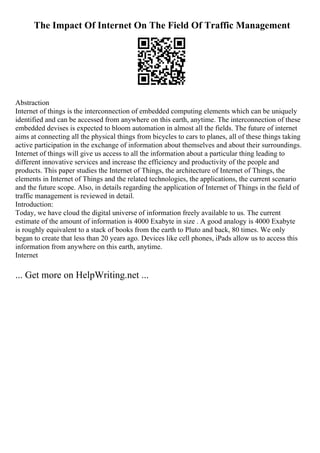 The Impact Of Internet On The Field Of Traffic Management
Abstraction
Internet of things is the interconnection of embedded computing elements which can be uniquely
identified and can be accessed from anywhere on this earth, anytime. The interconnection of these
embedded devises is expected to bloom automation in almost all the fields. The future of internet
aims at connecting all the physical things from bicycles to cars to planes, all of these things taking
active participation in the exchange of information about themselves and about their surroundings.
Internet of things will give us access to all the information about a particular thing leading to
different innovative services and increase the efficiency and productivity of the people and
products. This paper studies the Internet of Things, the architecture of Internet of Things, the
elements in Internet of Things and the related technologies, the applications, the current scenario
and the future scope. Also, in details regarding the application of Internet of Things in the field of
traffic management is reviewed in detail.
Introduction:
Today, we have cloud the digital universe of information freely available to us. The current
estimate of the amount of information is 4000 Exabyte in size . A good analogy is 4000 Exabyte
is roughly equivalent to a stack of books from the earth to Pluto and back, 80 times. We only
began to create that less than 20 years ago. Devices like cell phones, iPads allow us to access this
information from anywhere on this earth, anytime.
Internet
... Get more on HelpWriting.net ...
 