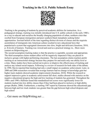 Tracking in the U.S. Public Schools Essay
Tracking is the grouping of students by perceived academic abilities for instruction. As a
pedagogical strategy, tracking was initially introduced into U.S. public schools in the early 1900 s
as a way to educate and socialize the broadly changing population of urban, northern cities that
swelled from European immigration and poor southern black transplants seeking better
opportunities. Societal beliefs of the time regarding distinct division of classes and the requisite
assimilation of immigrants into American culture resulted in new educational laws that
popularized a system that segregated classrooms into slow, bright and deficient (Ansalone, 2010,
p. 4) levels of learners. Tracking was viewed and used as a practical strategy in... Show more
content on Helpwriting.net ...
The second assumption tracking makes is that the practice is equitable, accurate and appropriate.
The third assumption claims student affect will be negatively impacted if they are placed in
inclusive groups with higher performing classmates. The last assumption claims teachers prefer
tracking as an instructional strategy because they prepare for and teach only one ability level at
a time. Many studies have been carried out to prove or disprove the effectiveness of tracking and
analyze any related social impacts. Following is a review of research for both sides of the debate.
In 1990, Slavin reported that tracking had only a small impact on academic achievement. Later, in
2000 and 2006 researchers revealed that average learners had no change in knowledge gain but
higher track students showed academic improvement (Ansalone, 2010). While the research to
support impressive gains in academic achievement fall short, studies abound with statistics on the
negative educational progress the high and low tracking of students has generated. Throughout the
1980 s and 1990 s Hallinan found that standardized test scores were significantly lower for
students tracked into low ability classes than if they had been placed in inclusive or high ability
groups (Rubin, 2006). Furthermore, a startling 1987 report by Gamoran showed the educational gap
between high and low track students was greater than the gap between high school dropouts and
high school
... Get more on HelpWriting.net ...
 