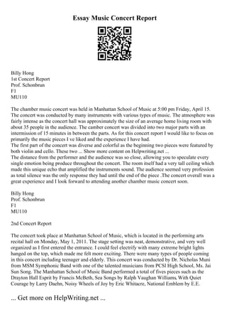 Essay Music Concert Report
Billy Hong
1st Concert Report
Prof. Schonbrun
F1
MU110
The chamber music concert was held in Manhattan School of Music at 5:00 pm Friday, April 15.
The concert was conducted by many instruments with various types of music. The atmosphere was
fairly intense as the concert hall was approximately the size of an average home living room with
about 35 people in the audience. The camber concert was divided into two major parts with an
intermission of 15 minutes in between the parts. As for this concert report I would like to focus on
primarily the music pieces I ve liked and the experience I have had.
The first part of the concert was diverse and colorful as the beginning two pieces were featured by
both violin and cello. These two ... Show more content on Helpwriting.net ...
The distance from the performer and the audience was so close, allowing you to speculate every
single emotion being produce throughout the concert. The room itself had a very tall ceiling which
made this unique echo that amplified the instruments sound. The audience seemed very profession
as total silence was the only response they had until the end of the piece .The concert overall was a
great experience and I look forward to attending another chamber music concert soon.
Billy Hong
Prof. Schonbrun
F1
MU110
2nd Concert Report
The concert took place at Manhattan School of Music, which is located in the performing arts
recital hall on Monday, May 1, 2011. The stage setting was neat, demonstrative, and very well
organized as I first entered the entrance. I could feel electrify with many extreme bright lights
hanged on the top, which made me felt more exciting. There were many types of people coming
in this concert including teenager and elderly. This concert was conducted by Dr. Nicholas Muni
from MSM Symphonic Band with one of the talented musicians from PCSl High School, Ms. Jai
Sun Song. The Manhattan School of Music Band performed a total of fives pieces such as the
Drayton Hall Esprit by Francis McBeth, Sea Songs by Ralph Vaughan Williams, With Quiet
Courage by Larry Daehn, Noisy Wheels of Joy by Eric Whitacre, National Emblem by E.E.
... Get more on HelpWriting.net ...
 