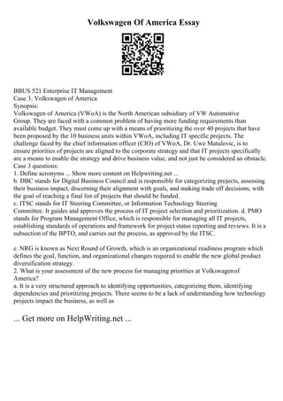 Volkswagen Of America Essay
BBUS 521 Enterprise IT Management
Case 3: Volkswagen of America
Synopsis:
Volkswagen of America (VWoA) is the North American subsidiary of VW Automotive
Group. They are faced with a common problem of having more funding requirements than
available budget. They must come up with a means of prioritizing the over 40 projects that have
been proposed by the 10 business units within VWoA, including IT specific projects. The
challenge faced by the chief information officer (CIO) of VWoA, Dr. Uwe Matulovic, is to
ensure priorities of projects are aligned to the corporate strategy and that IT projects specifically
are a means to enable the strategy and drive business value, and not just be considered an obstacle.
Case 3 questions:
1. Define acronyms ... Show more content on Helpwriting.net ...
b. DBC stands for Digital Business Council and is responsible for categorizing projects, assessing
their business impact, discerning their alignment with goals, and making trade off decisions, with
the goal of reaching a final list of projects that should be funded.
c. ITSC stands for IT Steering Committee, or Information Technology Steering
Committee. It guides and approves the process of IT project selection and prioritization. d. PMO
stands for Program Management Office, which is responsible for managing all IT projects,
establishing standards of operations and framework for project status reporting and reviews. It is a
subsection of the BPTO, and carries out the process, as approved by the ITSC.
e. NRG is known as Next Round of Growth, which is an organizational readiness program which
defines the goal, function, and organizational changes required to enable the new global product
diversification strategy.
2. What is your assessment of the new process for managing priorities at Volkswagenof
America?
a. It is a very structured approach to identifying opportunities, categorizing them, identifying
dependencies and prioritizing projects. There seems to be a lack of understanding how technology
projects impact the business, as well as
... Get more on HelpWriting.net ...
 