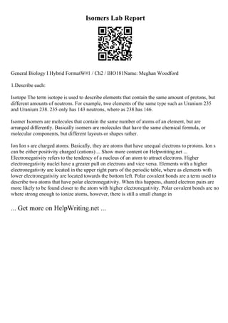 Isomers Lab Report
General Biology I Hybrid FormatW#1 / Ch2 / BIO181Name: Meghan Woodford
1.Describe each:
Isotope The term isotope is used to describe elements that contain the same amount of protons, but
different amounts of neutrons. For example, two elements of the same type such as Uranium 235
and Uranium 238. 235 only has 143 neutrons, where as 238 has 146.
Isomer Isomers are molecules that contain the same number of atoms of an element, but are
arranged differently. Basically isomers are molecules that have the same chemical formula, or
molecular components, but different layouts or shapes rather.
Ion Ion s are charged atoms. Basically, they are atoms that have unequal electrons to protons. Ion s
can be either positivity charged (cations) ... Show more content on Helpwriting.net ...
Electronegativity refers to the tendency of a nucleus of an atom to attract electrons. Higher
electronegativity nuclei have a greater pull on electrons and vice versa. Elements with a higher
electronegativity are located in the upper right parts of the periodic table, where as elements with
lower electronegativity are located towards the bottom left. Polar covalent bonds are a term used to
describe two atoms that have polar electronegativity. When this happens, shared electron pairs are
more likely to be found closer to the atom with higher electronegativity. Polar covalent bonds are no
where strong enough to ionize atoms, however, there is still a small change in
... Get more on HelpWriting.net ...
 