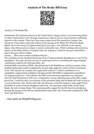 Analysis of The Brady Bill Essay
Analysis of The Brady Bill
Introduction The legislative process in the United States Congress shows us an interesting drama
in which a bill becomes a law through compromises made by diverse and sometimes conflicting
interests in this country. There have been many controversial bills passed by Congress, but
among all, I have taken a particular interest in the passage of the Brady bill. When the Brady
debate was in full swing in Congress about three years ago, I was still back in my country,
Japan, where the possession of guns is strictly restricted by laws. While watching television news
reports on the Brady debate, I wondered what was making it so hard for this gun control bill to
pass in this gun violence ridden
country. ... Show more content on Helpwriting.net ...
The exception was the Southern Democrats most of whom joined the Republicans to vote for the
amendment. This party division was not so surprising, however, considering the huge campaign
contributions made by the chief gun lobby, the
National Rifle Association (NRA), directed mostly to the Republicans, and the exception of the
Southern Democrats could be explained by the gun right supportive nature of their constituents.
In the 1992 election for example, this organization made $1.7 million contribution to its
sympathetic congressional candidates and spent another $870,000 in independent expenditures
for congressional races.1 The influence the NRA exercised on the legislation was enormous
since the final bill passed in 1993 was a compromise version reflecting some of the NRA sought
provisions. I could say that it was because of this persistent lobby that the Brady bill took as long as
7 years to become a law. On the other side, the advocates of the bill enjoyed a wide support from
the public as well as from the Handgun Control Inc., the chief gun control lobby led by Sarah
Brady, the wife of James Brady. The consistent public support for the bill from the introduction
through the passage of the bill was manifested by many polls. One of the polls conducted by NBC
News and Wall Street
... Get more on HelpWriting.net ...
 