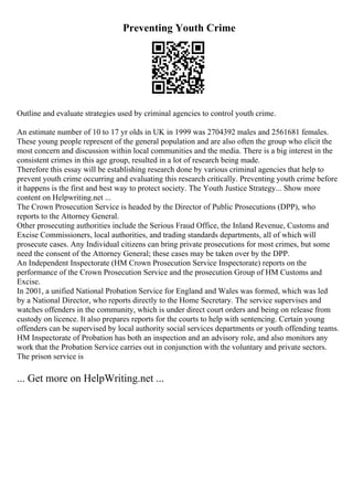 Preventing Youth Crime
Outline and evaluate strategies used by criminal agencies to control youth crime.
An estimate number of 10 to 17 yr olds in UK in 1999 was 2704392 males and 2561681 females.
These young people represent of the general population and are also often the group who elicit the
most concern and discussion within local communities and the media. There is a big interest in the
consistent crimes in this age group, resulted in a lot of research being made.
Therefore this essay will be establishing research done by various criminal agencies that help to
prevent youth crime occurring and evaluating this research critically. Preventing youth crime before
it happens is the first and best way to protect society. The Youth Justice Strategy... Show more
content on Helpwriting.net ...
The Crown Prosecution Service is headed by the Director of Public Prosecutions (DPP), who
reports to the Attorney General.
Other prosecuting authorities include the Serious Fraud Office, the Inland Revenue, Customs and
Excise Commissioners, local authorities, and trading standards departments, all of which will
prosecute cases. Any Individual citizens can bring private prosecutions for most crimes, but some
need the consent of the Attorney General; these cases may be taken over by the DPP.
An Independent Inspectorate (HM Crown Prosecution Service Inspectorate) reports on the
performance of the Crown Prosecution Service and the prosecution Group of HM Customs and
Excise.
In 2001, a unified National Probation Service for England and Wales was formed, which was led
by a National Director, who reports directly to the Home Secretary. The service supervises and
watches offenders in the community, which is under direct court orders and being on release from
custody on licence. It also prepares reports for the courts to help with sentencing. Certain young
offenders can be supervised by local authority social services departments or youth offending teams.
HM Inspectorate of Probation has both an inspection and an advisory role, and also monitors any
work that the Probation Service carries out in conjunction with the voluntary and private sectors.
The prison service is
... Get more on HelpWriting.net ...
 