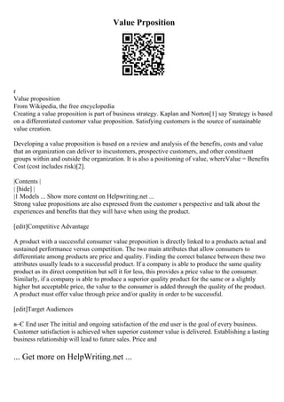 Value Prposition
r
Value proposition
From Wikipedia, the free encyclopedia
Creating a value proposition is part of business strategy. Kaplan and Norton[1] say Strategy is based
on a differentiated customer value proposition. Satisfying customers is the source of sustainable
value creation.
Developing a value proposition is based on a review and analysis of the benefits, costs and value
that an organization can deliver to itscustomers, prospective customers, and other constituent
groups within and outside the organization. It is also a positioning of value, whereValue = Benefits
Cost (cost includes risk)[2].
|Contents |
| [hide] |
|1 Models ... Show more content on Helpwriting.net ...
Strong value propositions are also expressed from the customer s perspective and talk about the
experiences and benefits that they will have when using the product.
[edit]Competitive Advantage
A product with a successful consumer value proposition is directly linked to a products actual and
sustained performance versus competition. The two main attributes that allow consumers to
differentiate among products are price and quality. Finding the correct balance between these two
attributes usually leads to a successful product. If a company is able to produce the same quality
product as its direct competition but sell it for less, this provides a price value to the consumer.
Similarly, if a company is able to produce a superior quality product for the same or a slightly
higher but acceptable price, the value to the consumer is added through the quality of the product.
A product must offer value through price and/or quality in order to be successful.
[edit]Target Audiences
в–Є End user The initial and ongoing satisfaction of the end user is the goal of every business.
Customer satisfaction is achieved when superior customer value is delivered. Establishing a lasting
business relationship will lead to future sales. Price and
... Get more on HelpWriting.net ...
 