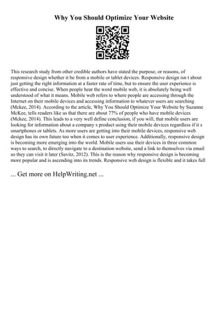 Why You Should Optimize Your Website
This research study from other credible authors have stated the purpose, or reasons, of
responsive design whether it be from a mobile or tablet devices. Responsive design isn t about
just getting the right information at a faster rate of time, but to ensure the user experience is
effective and concise. When people hear the word mobile web, it is absolutely being well
understood of what it means. Mobile web refers to where people are accessing through the
Internet on their mobile devices and accessing information to whatever users are searching
(Mckee, 2014). According to the article, Why You Should Optimize Your Website by Suzanne
McKee, tells readers like us that there are about 77% of people who have mobile devices
(Mckee, 2014). This leads to a very well define conclusion, if you will, that mobile users are
looking for information about a company s product using their mobile devices regardless if it s
smartphones or tablets. As more users are getting into their mobile devices, responsive web
design has its own future too when it comes to user experience. Additionally, responsive design
is becoming more emerging into the world. Mobile users use their devices in three common
ways to search, to directly navigate to a destination website, send a link to themselves via email
so they can visit it later (Savitz, 2012). This is the reason why responsive design is becoming
more popular and is ascending into its trends. Responsive web design is flexible and it takes full
... Get more on HelpWriting.net ...
 