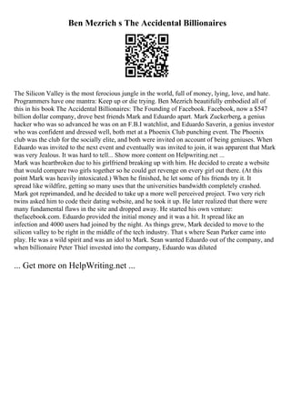 Ben Mezrich s The Accidental Billionaires
The Silicon Valley is the most ferocious jungle in the world, full of money, lying, love, and hate.
Programmers have one mantra: Keep up or die trying. Ben Mezrich beautifully embodied all of
this in his book The Accidental Billionaires: The Founding of Facebook. Facebook, now a $547
billion dollar company, drove best friends Mark and Eduardo apart. Mark Zuckerberg, a genius
hacker who was so advanced he was on an F.B.I watchlist, and Eduardo Saverin, a genius investor
who was confident and dressed well, both met at a Phoenix Club punching event. The Phoenix
club was the club for the socially elite, and both were invited on account of being geniuses. When
Eduardo was invited to the next event and eventually was invited to join, it was apparent that Mark
was very Jealous. It was hard to tell... Show more content on Helpwriting.net ...
Mark was heartbroken due to his girlfriend breaking up with him. He decided to create a website
that would compare two girls together so he could get revenge on every girl out there. (At this
point Mark was heavily intoxicated.) When he finished, he let some of his friends try it. It
spread like wildfire, getting so many uses that the universities bandwidth completely crashed.
Mark got reprimanded, and he decided to take up a more well perceived project. Two very rich
twins asked him to code their dating website, and he took it up. He later realized that there were
many fundamental flaws in the site and dropped away. He started his own venture:
thefacebook.com. Eduardo provided the initial money and it was a hit. It spread like an
infection and 4000 users had joined by the night. As things grew, Mark decided to move to the
silicon valley to be right in the middle of the tech industry. That s where Sean Parker came into
play. He was a wild spirit and was an idol to Mark. Sean wanted Eduardo out of the company, and
when billionaire Peter Thiel invested into the company, Eduardo was diluted
... Get more on HelpWriting.net ...
 