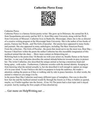 Catherine Pierce Essay
Catherine Pierce
Catherine Pierce is a famous fiction poetry writer. She grew up in Delaware, the earned her B.A.
from Susquehanna university and her M.F.A. from Ohio state University along with her Ph.D.
from University of Missouri. Catherine lives in Starkville, Mississippi, where she is the co director
of a creative writing program at the Mississippi State University. She is the author of two books of
poems, Famous last Words , and The Girls of peculiar . Her poems have appeared in many books
and journals. She also appeared in many anthologies, including The Best American Poetry.
From the collection , The Girls of Peculiar , the poem that stood out to me the most was, Dear Day ;
because I liked how within the poem the author Catherine has this incredible imagination of this
mythical animal that she share ... Show more content on Helpwriting.net ...
Referring back to the poem (line 18) Beside me with your armor on, breathe flames at the beasts
that bite , is one way Catherine describes the animal attitude/behavior towards its prey to protect
her. The writer Catherine, also described the unique animal as having a monstrous head and
being spiny , with scales . Furthermore, Catherine wrestles with the animal identity. Keeping us
from knowing what the animal actually is, but she described it well enough to capture an image
of it in your mind. To me I believe she did it on purpose to keep the audience, the reader s
attention; ending the poem as if they re walking side by side in peace harmless. In other words, the
animal is whatever you image it to be.
In the poem Dear Day Catherine used many different types of metaphors. One was to describe
how fast she and the mythical animal would fly through the forests as if they re bullets as quoted,
maybe, we ll bullet together into the forests . (Line 16) The poem had a clear topic and it stayed
on point. Just by reading the first couple of lines drawled my
... Get more on HelpWriting.net ...
 