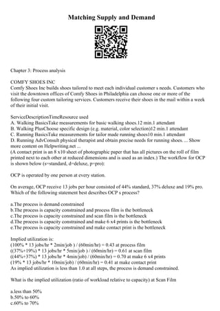 Matching Supply and Demand
Chapter 3: Process analysis
COMFY SHOES INC
Comfy Shoes Inc builds shoes tailored to meet each individual customer s needs. Customers who
visit the downtown offices of Comfy Shoes in Philadelphia can choose one or more of the
following four custom tailoring services. Customers receive their shoes in the mail within a week
of their initial visit.
ServiceDescriptionTimeResource used
A. Walking BasicsTake measurements for basic walking shoes.12 min.1 attendant
B. Walking PlusChoose specific design (e.g. material, color selection)12 min.1 attendant
C. Running BasicsTake measurements for tailor made running shoes10 min.1 attendant
D. Running AdvConsult physical therapist and obtain precise needs for running shoes. ... Show
more content on Helpwriting.net ...
(A contact print is an 8 x10 sheet of photographic paper that has all pictures on the roll of film
printed next to each other at reduced dimensions and is used as an index.) The workflow for OCP
is shown below (s=standard, d=deluxe, p=pro):
OCP is operated by one person at every station.
On average, OCP receive 13 jobs per hour consisted of 44% standard, 37% deluxe and 19% pro.
Which of the following statement best describes OCP s process?
a.The process is demand constrained
b.The process is capacity constrained and process film is the bottleneck
c.The process is capacity constrained and scan film is the bottleneck
d.The process is capacity constrained and make 6 x4 prints is the bottleneck
e.The process is capacity constrained and make contact print is the bottleneck
Implied utilization is:
(100% * 13 jobs/hr * 2min/job ) / (60min/hr) = 0.43 at process film
((37%+19%) * 13 jobs/hr * 5min/job ) / (60min/hr) = 0.61 at scan film
((44%+37%) * 13 jobs/hr * 4min/job) / (60min/hr) = 0.70 at make 6 x4 prints
(19% * 13 jobs/hr * 10min/job) / (60min/hr) = 0.41 at make contact print
As implied utilization is less than 1.0 at all steps, the process is demand constrained.
What is the implied utilization (ratio of workload relative to capacity) at Scan Film
a.less than 50%
b.50% to 60%
c.60% to 70%
 