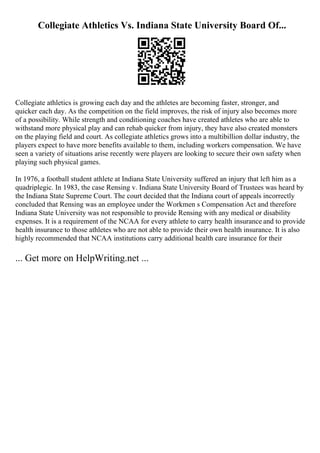Collegiate Athletics Vs. Indiana State University Board Of...
Collegiate athletics is growing each day and the athletes are becoming faster, stronger, and
quicker each day. As the competition on the field improves, the risk of injury also becomes more
of a possibility. While strength and conditioning coaches have created athletes who are able to
withstand more physical play and can rehab quicker from injury, they have also created monsters
on the playing field and court. As collegiate athletics grows into a multibillion dollar industry, the
players expect to have more benefits available to them, including workers compensation. We have
seen a variety of situations arise recently were players are looking to secure their own safety when
playing such physical games.
In 1976, a football student athlete at Indiana State University suffered an injury that left him as a
quadriplegic. In 1983, the case Rensing v. Indiana State University Board of Trustees was heard by
the Indiana State Supreme Court. The court decided that the Indiana court of appeals incorrectly
concluded that Rensing was an employee under the Workmen s Compensation Act and therefore
Indiana State University was not responsible to provide Rensing with any medical or disability
expenses. It is a requirement of the NCAA for every athlete to carry health insurance and to provide
health insurance to those athletes who are not able to provide their own health insurance. It is also
highly recommended that NCAA institutions carry additional health care insurance for their
... Get more on HelpWriting.net ...
 