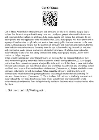 Cut Of Steak
Cut of Steak People believe that extroverts and introverts are like a cut of steak. People like to
believe that the steak they ordered is very clean and clearly cut; people also consider introverts
and extroverts to have clean cut attributes. Like many, people will believe that introverts do not
enjoy people and only appreciate time with themselves. Also, many people will place extroverts in
a group of loud mouths, people who just want to have an enjoyable time and may not be the most
astute. Although people believe that the qualities of introverts and extroverts are clear cut, there is
more to introverts and extroverts than may meet the eye. After conducting research on introverts
and extroverts a reader gains a much more substantial knowledge of what an introvert and an
extrovert really is and why. For a long time and still today many people believe... Show more
content on Helpwriting.net ...
When actually science may show that extroverts act the way they do because that is how they
have been neurologically hardwired and is an element of their biology (Holmes, 3). Also people
just believe that extroverts are people who just like to be with people but there is more to this also
when in fact extroverts just make friends easier also when they make friends and when they induce
small talk their brain will shoot them doses of dopamine (Granneman, 4). People also believe that
introverts only like to be with themselves. When in reality introverts need time to be with
themselves to refuel from social gathering because socializing is more effortful and tiring for
introverts than extroverts (Granneman, 5). There is also a little science behind why introverts and
extroverts act the way they do is because their brains use different neurotransmitters while
extroverts receive dopamine from doing outwardly attributes introverts receive acetylcholine when
they turn
... Get more on HelpWriting.net ...
 