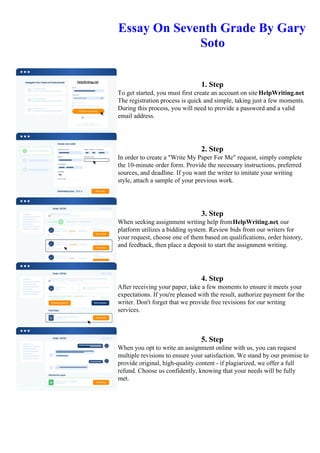 Essay On Seventh Grade By Gary
Soto
1. Step
To get started, you must first create an account on site HelpWriting.net.
The registration process is quick and simple, taking just a few moments.
During this process, you will need to provide a password and a valid
email address.
2. Step
In order to create a "Write My Paper For Me" request, simply complete
the 10-minute order form. Provide the necessary instructions, preferred
sources, and deadline. If you want the writer to imitate your writing
style, attach a sample of your previous work.
3. Step
When seeking assignment writing help fromHelpWriting.net, our
platform utilizes a bidding system. Review bids from our writers for
your request, choose one of them based on qualifications, order history,
and feedback, then place a deposit to start the assignment writing.
4. Step
After receiving your paper, take a few moments to ensure it meets your
expectations. If you're pleased with the result, authorize payment for the
writer. Don't forget that we provide free revisions for our writing
services.
5. Step
When you opt to write an assignment online with us, you can request
multiple revisions to ensure your satisfaction. We stand by our promise to
provide original, high-quality content - if plagiarized, we offer a full
refund. Choose us confidently, knowing that your needs will be fully
met.
Essay On Seventh Grade By Gary Soto Essay On Seventh Grade By Gary Soto
 