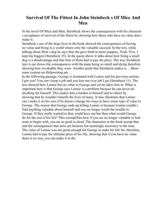 Survival Of The Fittest In John Steinbeck s Of Mice And
Men
In the novel Of Mice and Men, Steinbeck shows the consequences with his character
s acceptance of survival of the fittest by showing how those who have no value don t
make it.
Steinbeck s use of the dogs lives in the book showed the consequences of having
no value and being in a world where only the valuable succeed. In the text, while
talking about Slim s dog he says that she gave birth to more puppies, Yeah. Five. I
kept the biggest (Steinbeck 35). In the quote above it talks about how being a small
dog is a disadvantage and that four of them had to pay the price. The way Steinbeck
lays it out shows the consequences with the pups being so small and dying therefore
showing how invaluable they were. Another point that Steinbeck makes is ... Show
more content on Helpwriting.net ...
In the following passage, George is frustrated with Lennie and his previous actions,
I got you! You can t keep a job and you lose me ever job I get (Steinbeck 11). The
text showed how Lennie has no value to George and yet he takes him in. What is
important here is that George says Lennie is a problem because he can never do
anything for himself. This makes him a burden to himself and to others by
showing that he wouldn t benefit the lives of many. It also illustrates that Lennie
can t make it on his own if he doesn t change his ways to have some type of value to
George. The reason that George ends up killing Lennie is because Lennie couldn t
find anything valuable about himself and was no longer worth the trouble to
George. If they really wanted to they could have ran but then what would George
do for the rest of his life? This exemplifies how if you are no longer valuable or had
none to begin with, you are as good as dead. The characters in the book accept that
and the consequences that arise are heinous but seemingly necessary to the men.
The value of Lennie was not great enough for George to stake his life for, therefore,
Lennie had to pay the ultimate price of his life, showing that if you have no value
there is no way you can make it in the
 