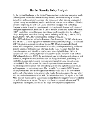 Border Security Policy Analysis
As the political landscape in the United States continues to include increasing levels
of immigration reform and border security rhetoric, an understanding of current
capabilities and operations becomes a vital component when forming an educated
opinion. Army National Guard soldiers and aircraft provide a crucial layer of border
security, employing the UH 72A Lakota helicopter equipped with technology
designed to assist law enforcement agencies in drug interdiction and undocumented
immigrant apprehension. Shortfalls in United States Customs and Border Protection
(CBP) capabilities opened the door for military involvement to stem the influx of
illegal immigrants, as well as slowing human and drug trafficking (Lawson, 2012).
Today, the UH 72A... Show more content on Helpwriting.net ...
The UH 72A Lakota is a militarized version of the Eurocopter EC 145, also known
as a BK 117 C 2, and is equipped with the mission equipment package. The standard
UH 72A mission equipped aircraft carries the MX 15i electro optical infrared
sensor with laser pointer, data communication suite, moving map display, cabin and
cockpit screens with touchscreen interface, digital video recorder, Tactilink data
downlink system, and 30 million candlepower searchlight (Bledsoe, 2011). A
typical Task Force Liberty flight crew includes two pilots, one crew chief, and one
CBP officer (Robinson, 2013). To maximize aircrew coordination and minimize task
saturation, the pilot on the controls focuses on flying the aircraft, positioning it as
needed to decrease detection and optimize sensor capability, and navigating via
onboard GPS. The pilot not on the controls operates the communication suite,
maintaining communication with controlling agencies and higher headquarters, as
well as general cockpit management. The crew chief operates the MX 15i sensor,
which provides real time electro optical or infrared video feed to the crew station
and to each of the pilots. In the absence of a Border Protection agent, the crew chief
will also maintain communication with CBP dispatchers and CBP agents in the field.
Most mission flights carry a Customs and Border Protection agent who sits beside the
crew chief at the crew station. The agent coordinates communications with CBP
dispatch and field agents, and assists the flight crew in prioritizing mission
 