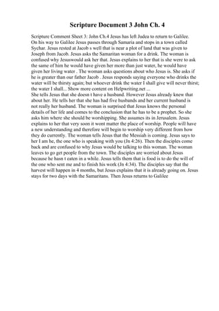 Scripture Document 3 John Ch. 4
Scripture Comment Sheet 3: John Ch.4 Jesus has left Judea to return to Galilee.
On his way to Galilee Jesus passes through Samaria and stops in a town called
Sychar. Jesus rested at Jacob s well that is near a plot of land that was given to
Joseph from Jacob. Jesus asks the Samaritan woman for a drink. The woman is
confused why Jesuswould ask her that. Jesus explains to her that is she were to ask
the same of him he would have given her more than just water, he would have
given her living water . The woman asks questions about who Jesus is. She asks if
he is greater than our father Jacob . Jesus responds saying everyone who drinks the
water will be thirsty again; but whoever drink the water I shall give will never thirst;
the water I shall... Show more content on Helpwriting.net ...
She tells Jesus that she doesn t have a husband. However Jesus already knew that
about her. He tells her that she has had five husbands and her current husband is
not really her husband. The woman is surprised that Jesus knows the personal
details of her life and comes to the conclusion that he has to be a prophet. So she
asks him where she should be worshipping. She assumes its in Jerusalem. Jesus
explains to her that very soon it wont matter the place of worship. People will have
a new understanding and therefore will begin to worship very different from how
they do currently. The woman tells Jesus that the Messiah is coming. Jesus says to
her I am he, the one who is speaking with you (Jn 4:26). Then the disciples come
back and are confused to why Jesus would be talking to this woman. The woman
leaves to go get people from the town. The disciples are worried about Jesus
because he hasn t eaten in a while. Jesus tells them that is food is to do the will of
the one who sent me and to finish his work (Jn 4:34). The disciples say that the
harvest will happen in 4 months, but Jesus explains that it is already going on. Jesus
stays for two days with the Samaritans. Then Jesus returns to Galilee
 