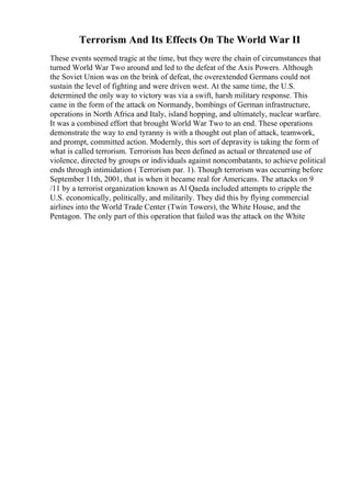 Terrorism And Its Effects On The World War II
These events seemed tragic at the time, but they were the chain of circumstances that
turned World War Two around and led to the defeat of the Axis Powers. Although
the Soviet Union was on the brink of defeat, the overextended Germans could not
sustain the level of fighting and were driven west. At the same time, the U.S.
determined the only way to victory was via a swift, harsh military response. This
came in the form of the attack on Normandy, bombings of German infrastructure,
operations in North Africa and Italy, island hopping, and ultimately, nuclear warfare.
It was a combined effort that brought World War Two to an end. These operations
demonstrate the way to end tyranny is with a thought out plan of attack, teamwork,
and prompt, committed action. Modernly, this sort of depravity is taking the form of
what is called terrorism. Terrorism has been defined as actual or threatened use of
violence, directed by groups or individuals against noncombatants, to achieve political
ends through intimidation ( Terrorism par. 1). Though terrorism was occurring before
September 11th, 2001, that is when it became real for Americans. The attacks on 9
/11 by a terrorist organization known as Al Qaeda included attempts to cripple the
U.S. economically, politically, and militarily. They did this by flying commercial
airlines into the World Trade Center (Twin Towers), the White House, and the
Pentagon. The only part of this operation that failed was the attack on the White
 