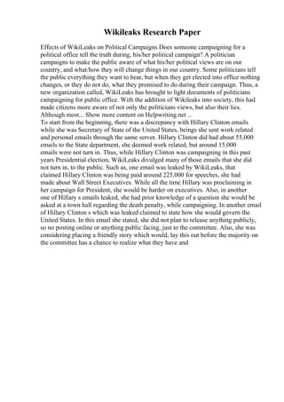 Wikileaks Research Paper
Effects of WikiLeaks on Political Campaigns Does someone campaigning for a
political office tell the truth during, his/her political campaign? A politician
campaigns to make the public aware of what his/her political views are on our
country, and what/how they will change things in our country. Some politicians tell
the public everything they want to hear, but when they get elected into office nothing
changes, or they do not do, what they promised to do during their campaign. Thus, a
new organization called, WikiLeaks has brought to light documents of politicians
campaigning for public office. With the addition of Wikileaks into society, this had
made citizens more aware of not only the politicians views, but also their lies.
Although most... Show more content on Helpwriting.net ...
To start from the beginning, there was a discrepancy with Hillary Clinton emails
while she was Secretary of State of the United States, beings she sent work related
and personal emails through the same server. Hillary Clinton did had about 55,000
emails to the State department, she deemed work related, but around 15,000
emails were not turn in. Thus, while Hillary Clinton was campaigning in this past
years Presidential election, WikiLeaks divulged many of those emails that she did
not turn in, to the public. Such as, one email was leaked by WikiLeaks, that
claimed Hillary Clinton was being paid around 225,000 for speeches, she had
made about Wall Street Executives. While all the time Hillary was proclaiming in
her campaign for President, she would be harder on executives. Also, in another
one of Hillary s emails leaked, she had prior knowledge of a question she would be
asked at a town hall regarding the death penalty, while campaigning. In another email
of Hillary Clinton s which was leaked claimed to state how she would govern the
United States. In this email she stated, she did not plan to release anything publicly,
so no posting online or anything public facing, just to the committee. Also, she was
considering placing a friendly story which would, lay this out before the majority on
the committee has a chance to realize what they have and
 