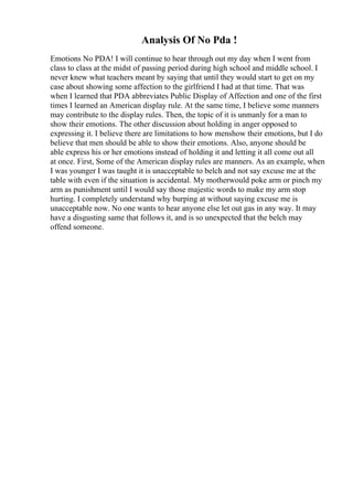 Analysis Of No Pda !
Emotions No PDA! I will continue to hear through out my day when I went from
class to class at the midst of passing period during high school and middle school. I
never knew what teachers meant by saying that until they would start to get on my
case about showing some affection to the girlfriend I had at that time. That was
when I learned that PDA abbreviates Public Display of Affection and one of the first
times I learned an American display rule. At the same time, I believe some manners
may contribute to the display rules. Then, the topic of it is unmanly for a man to
show their emotions. The other discussion about holding in anger opposed to
expressing it. I believe there are limitations to how menshow their emotions, but I do
believe that men should be able to show their emotions. Also, anyone should be
able express his or her emotions instead of holding it and letting it all come out all
at once. First, Some of the American display rules are manners. As an example, when
I was younger I was taught it is unacceptable to belch and not say excuse me at the
table with even if the situation is accidental. My motherwould poke arm or pinch my
arm as punishment until I would say those majestic words to make my arm stop
hurting. I completely understand why burping at without saying excuse me is
unacceptable now. No one wants to hear anyone else let out gas in any way. It may
have a disgusting same that follows it, and is so unexpected that the belch may
offend someone.
 