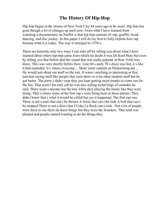 The History Of Hip-Hop
Hip hop began in the streets of New York City 44 years ago to be exact. Hip hop has
gone though a lot of changes up until now. From what I have learned from
watching a documentary on Netflix is that hip hop consists of: rap, graffiti, break
dancing, and disc jockey. In this paper I will do my best to fully explain how rap
became what it is today. The way it emerged in 1970 s.
There are honestly only two ways I can start off by telling you about what I have
learned about where hip hop came from which no doubt it was DJ Kool Herc but even
by telling you that before that the sound that was really popular in New York was
disco. This was very shortly before Herc. Late 60 s early 70 s disco was hot, it s like
it had exploded. It s where everyone ... Show more content on Helpwriting.net ...
He would just shout out stuff on the mic. It wasn t anything to interesting at first
just him saying stuff like people that were there or even other random stuff but he
got better. The party s didn t stop they just kept getting more people to come out for
the fun. That wasn t his only job he was also selling nickel bags of cannabis he
said. There wasn t anyone one the mic while they playing the music like they were
doing. That s where some of the first rap s were being born at these parties. They
didn t know that s what it would be called but yes it happened. The first rap was
There is not a man that can t be thrown A horse that can t be rode A bull that can t
be stopped There is not a disco that I Coke La Rock can t rock . Not a lot of people
were there to see them do these things but they were the founders. That seed was
planted and people started wanting to do the things they
 
