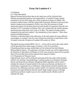 Essay On Landsat-4. 1
4.2 Methods
4.2.1 Data Description
Remote Sensing and ancillary data on the study area will be collected from
different governmental agencies and organizations. A Landsat 8 image (spatial
resolution of 30 m) of the study area will be acquired on January to March. The
Landsat 8 (official name: LDCM Landsat Data Continuity Mission) is the last of the
historic Landsat series designed by NASA, one of the first missions of Earth
observation and by far the most long lived with decades of experience from the first
satellite in 1972. Launched in February 2013, just a month later the satellite became
operational providing shots with a time of 16 days. The improved image quality,
compared to the previous Landsat 7, the introduction of new spectral ... Show more
content on Helpwriting.net ...
Therefore, it provides data on the reflectance of the land surface for many different
wavelengths, as Landsat 8, but for some of them the resolution is much better, until
10 meters versus the 30 meters of Landsat 8 (Pia and et al, 2016).
The digital elevation model (DEM, 10 m Г— 10 m) will be used in this study which
will be generated from radar image of sentinel 1 with 10 m resolution.
Climatological data (average rainfall data) will be collected from the Ethiopia
Meteorological Agency. An exploratory soil map of study area will be obtained from
the Ministry of Agriculture of Ethiopia or FAO, socio economic data will be acquired
from CSA and other data will be acquired from respective bodies.
4.2.2 Preparation of Thematic layers
Eight thematic layers will be produced and analyzed for this study which includes
rainfall, soil, Geology, Geomorphology, Landuse/Landcover,Lineament, Drainage
density and Slope.Inverse Distance Weighting (IDW) algorithm will be used to
estimate the amount of annual rainfall in the study area.Intensity and duration of
rainfall play a significant role in infiltration. High intensity and short duration rain
possesses less infiltration and more surface runoff. Low intensity and long duration
rain possesses high infiltration than the runoff. High weight is given to the high
rainfall area and least weight is given to low rainfall area (K. Ibrahim and S.A.
Ahmed).The slope
 