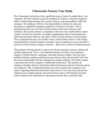 Cheesecake Factory Case Study
The Cheesecake Factory has a four significant areas of code of conduct that is very
important. The first conduct is general standards of conduct is when the employee
builds a relationship amongst trust, loyalty, honesty, and responsibility within the
company. The employee will have the responsibility to follow the rules and
procedures to uphold the company guidelines of interest at all times. This is
important because you will want to build and have that trust with your staff
members. The second conduct is compliance with laws every staff member need to
comply with the laws and rules of conduct regarding the form of harassment and
other discriminatory behavior, also there will be no form of drug or alcohol abuse.
This is important because you wouldn t want a staff member come to work feeling
uncomfortable by another employee and don t want an employee to not to be able to
perform its duties being on drugs or alcohol.... Show more content on Helpwriting.net
...
This pertains of being related to someone by blood, marriage, business related, and
outside employment. This is very important because it will give the employees
inequity to blood relatives, marriages, and other business related. This can cause
problem with the company and because poor business that will not profit well with
the current relationship with the company has already establish. The fourth conduct
is the protection of the company s confidential information. This pertains an
employee shouldn t disclose information about the business and not to disclose about
any employee. This is important because you want to protect the company of all
aspects regarding financial and business trade secrets. You will want to protect the
employee for example someone can come look for and ex staff member you don t
want to disclose any information to that person because they could harm that
 
