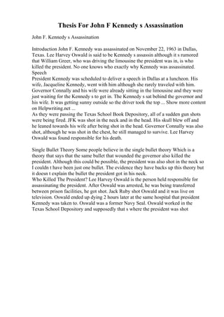 Thesis For John F Kennedy s Assassination
John F. Kennedy s Assassination
Introduction John F. Kennedy was assassinated on November 22, 1963 in Dallas,
Texas. Lee Harvey Oswald is said to be Kennedy s assassin although it s rumored
that William Greer, who was driving the limousine the president was in, is who
killed the president. No one knows who exactly why Kennedy was assassinated.
Speech
President Kennedy was scheduled to deliver a speech in Dallas at a luncheon. His
wife, Jacqueline Kennedy, went with him although she rarely traveled with him.
Governor Connally and his wife were already sitting in the limousine and they were
just waiting for the Kennedy s to get in. The Kennedy s sat behind the governor and
his wife. It was getting sunny outside so the driver took the top ... Show more content
on Helpwriting.net ...
As they were passing the Texas School Book Depository, all of a sudden gun shots
were being fired. JFK was shot in the neck and in the head. His skull blew off and
he leaned towards his wife after being shot in the head. Governor Connally was also
shot, although he was shot in the chest, he still managed to survive. Lee Harvey
Oswald was found responsible for his death.
Single Bullet Theory Some people believe in the single bullet theory Which is a
theory that says that the same bullet that wounded the governor also killed the
president. Although this could be possible, the president was also shot in the neck so
I couldn t have been just one bullet. The evidence they have backs up this theory but
it doesn t explain the bullet the president got in his neck.
Who Killed The President? Lee Harvey Oswald is the person held responsible for
assassinating the president. After Oswald was arrested, he was being transferred
between prison facilities, he got shot. Jack Ruby shot Oswald and it was live on
television. Oswald ended up dying 2 hours later at the same hospital that president
Kennedy was taken to. Oswald was a former Navy Seal. Oswald worked in the
Texas School Depository and supposedly that s where the president was shot
 