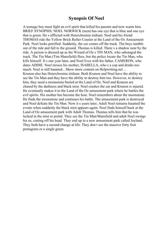 Synopsis Of Noel
A teenage boy must fight an evil spirit that killed his parents and now wants him.
BRIEF SYNOPSIS: NOEL NORWICK (teen) has one eye that is blue and one eye
that is green. He s afflicted with Heterchromia iridium. Noel and his friend
THOMAS ride the Yellow Brick Roller Coaster at the Land of the Oz Amusement
Park. Noel looks petrified. Suddenly, the car comes off the track. The boys tumble
out of the ride and fall to the ground. Thomas is killed. There s a shadow near by the
ride. A person is dressed up as the Wizard of Oz s TIN MAN, who sabotaged the
track. The Tin Man (Tim Mansfield) flees, but the police locate the Tin Man, who
kills himself. It s one year later, and Noel lives with his father, CAMERON, who
dates ADDIE. Noel misses his mother, ISABELLA, who s a cop and drinks too
much. Noel is still haunted... Show more content on Helpwriting.net ...
Krunon also has Heterchromia iridium. Both Krunon and Noel have the ability to
see the Tin Man and they have the ability to destroy him too. However, to destroy
him, they need a moonstone buried at the Land of Oz. Noel and Krunon are
chased by the darkness and black mist. Noel crashes the car and Krunon is injured.
He eventually makes it to the Land of the Oz amusement park where he battles the
evil spirits. His mother has become the host. Noel remembers about the moonstone.
He finds the moonstone and continues his battle. The amusement park is destroyed
and Noel defeats the Tin Man. Now it s years later, Adult Noel remains haunted the
events when suddenly the black mist appears again. Noel finds himself back at the
Land of Oz amusement park with Adult Thomas. Thomas tells him that he was
locked in the mist or portal. They see the Tin Man/Mansfield and adult Noel swings
his ax, cutting off his head. They end up in a new amusement park called Joyland.
They both have a second change at life. They don t see the massive forty foot
pentagram or a single green
 